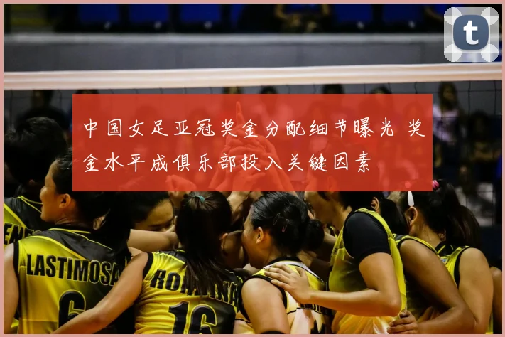 中国女足亚冠奖金分配细节曝光 奖金水平成俱乐部投入关键因素